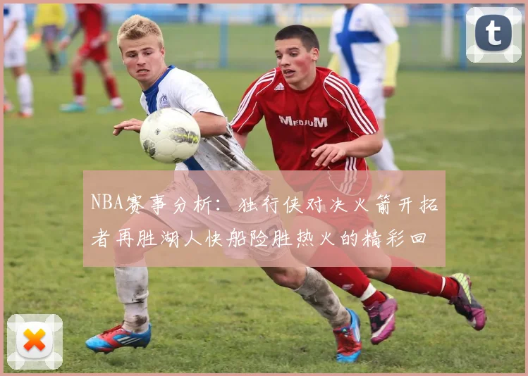 NBA赛事分析：独行侠对决火箭开拓者再胜湖人快船险胜热火的精彩回顾