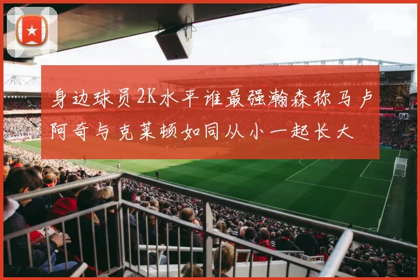 身边球员2K水平谁最强瀚森称马卢阿奇与克莱顿如同从小一起长大