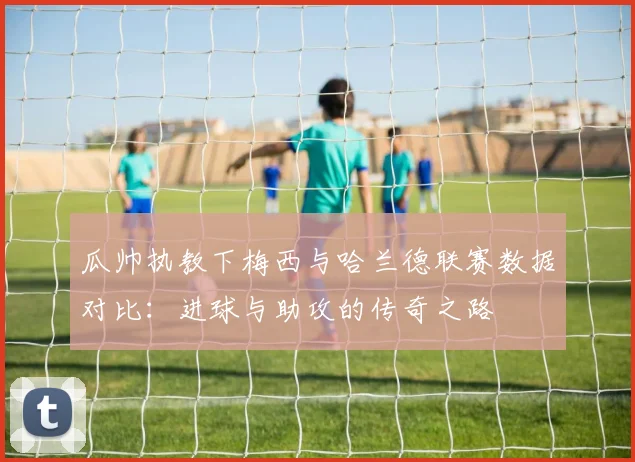 瓜帅执教下梅西与哈兰德联赛数据对比：进球与助攻的传奇之路