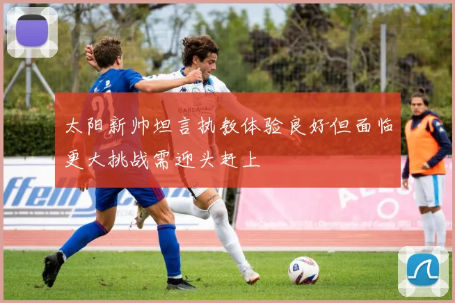太阳新帅坦言执教体验良好但面临更大挑战需迎头赶上