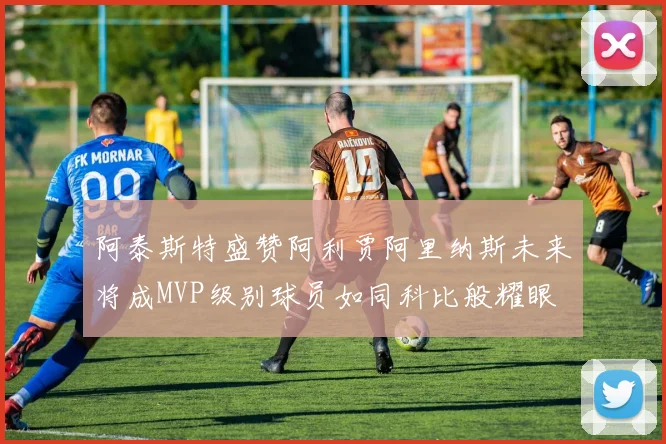 阿泰斯特盛赞阿利贾阿里纳斯未来将成MVP级别球员如同科比般耀眼