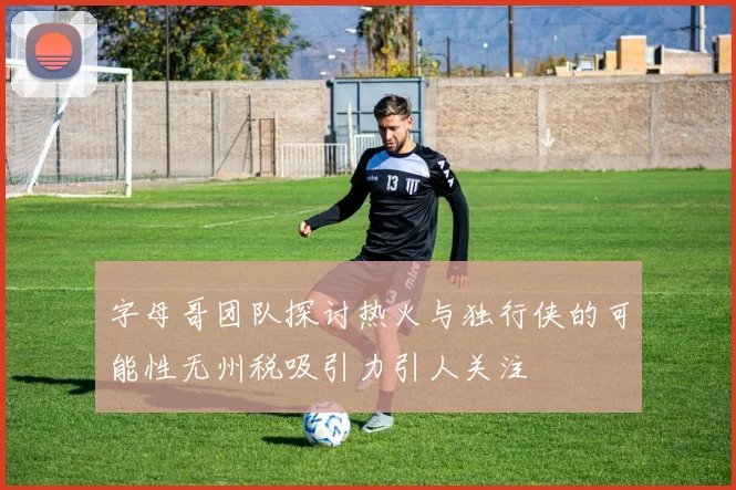 字母哥团队探讨热火与独行侠的可能性无州税吸引力引人关注