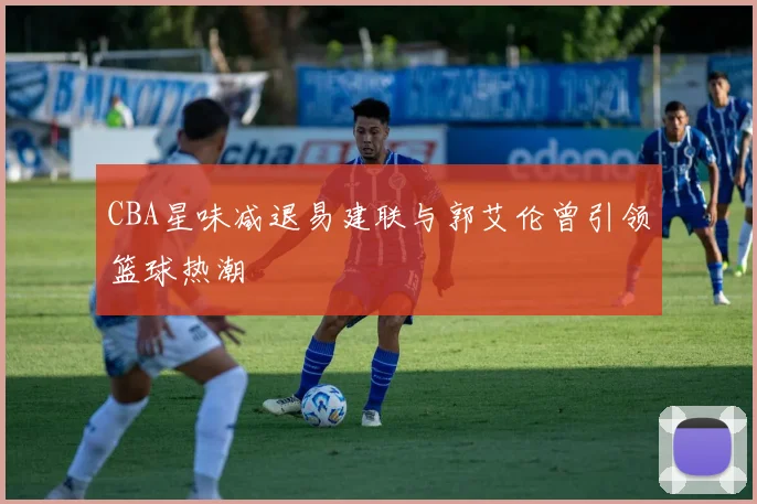 CBA星味减退易建联与郭艾伦曾引领篮球热潮