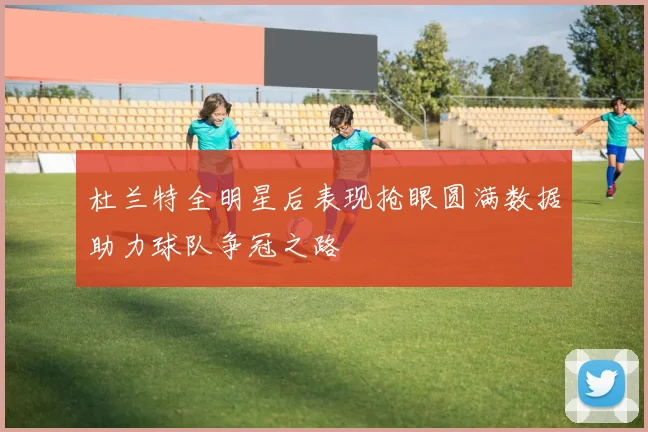 杜兰特全明星后表现抢眼圆满数据助力球队争冠之路