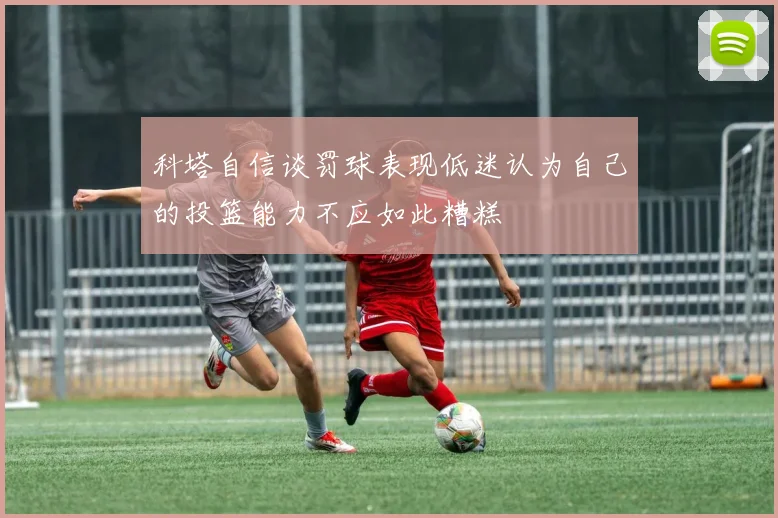 科塔自信谈罚球表现低迷认为自己的投篮能力不应如此糟糕