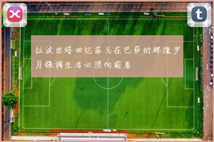 拉波尔塔回忆菲戈在巴萨的辉煌岁月强调生活必须向前看