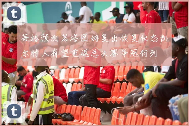 蒂格预测若塔图姆复出恢复状态凯尔特人有望重返总决赛争冠行列
