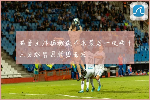 混音主帅杨瀚森不求最后一攻两个三分球皆因顺势而发
