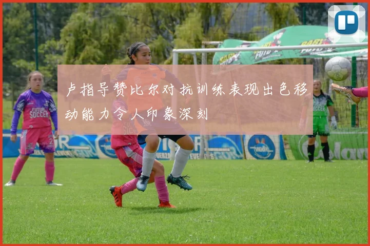 卢指导赞比尔对抗训练表现出色移动能力令人印象深刻