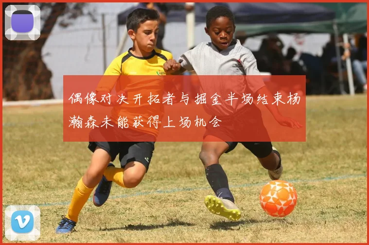 偶像对决开拓者与掘金半场结束杨瀚森未能获得上场机会
