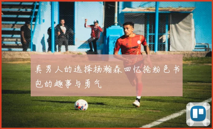 真男人的选择杨瀚森回忆抢粉色书包的趣事与勇气