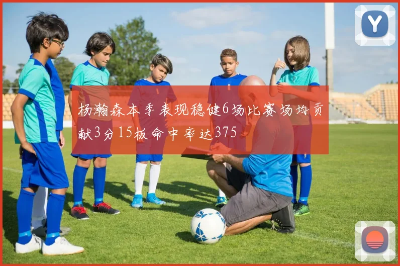杨瀚森本季表现稳健6场比赛场均贡献3分15板命中率达375