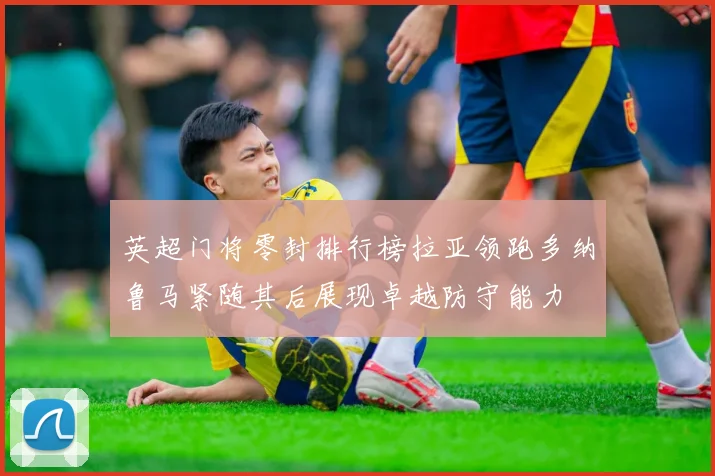 英超门将零封排行榜拉亚领跑多纳鲁马紧随其后展现卓越防守能力
