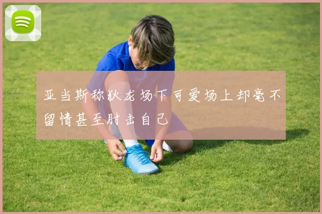 亚当斯称狄龙场下可爱场上却毫不留情甚至肘击自己