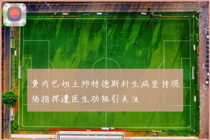 费内巴切主帅特德斯科生病坚持现场指挥遭医生劝阻引关注
