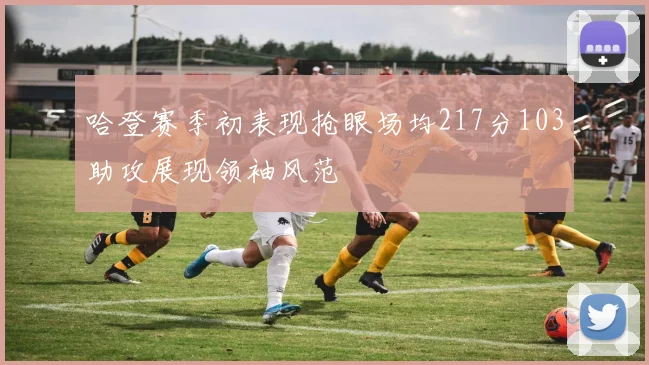 哈登赛季初表现抢眼场均217分103助攻展现领袖风范