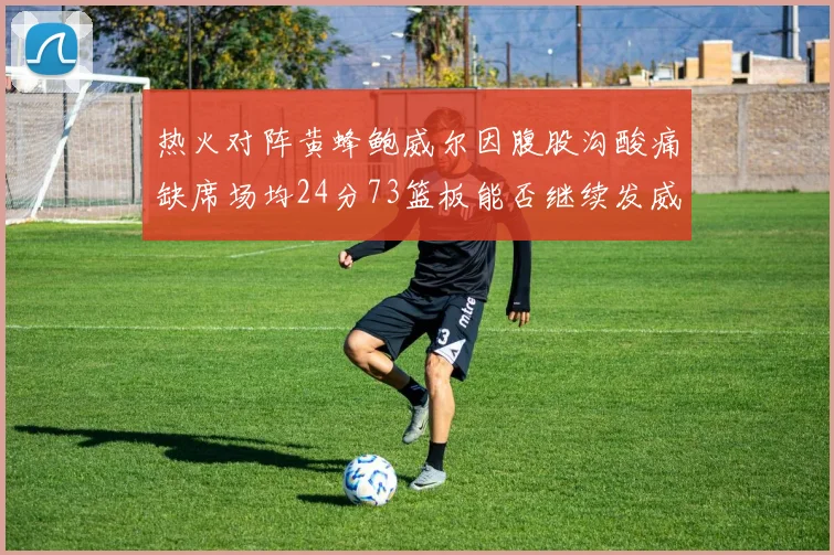 热火对阵黄蜂鲍威尔因腹股沟酸痛缺席场均24分73篮板能否继续发威