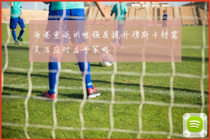 海港重返训练强度提升穆斯卡特需灵活应对后手策略